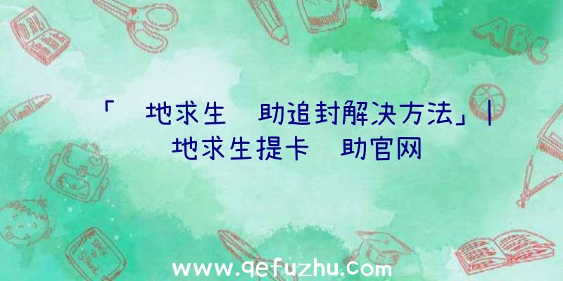 「绝地求生辅助追封解决方法」|绝地求生提卡辅助官网